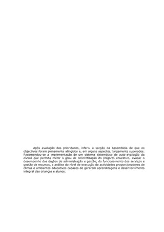 Após avaliação das prioridades, inferiu a secção da Assembleia de que os
objectivos foram plenamente atingidos e, em alguns aspectos, largamente superados.
Recomendou-se a implementação de um sistema sistemático de auto-avaliação da
escola que permita medir o grau de concretização do projecto educativo, avaliar o
desempenho dos órgãos de administração e gestão, do funcionamento dos serviços e
gestão de recursos, a análise do nível de execução de actividades proporcionadores de
climas e ambientes educativos capazes de gerarem aprendizagens e desenvolvimento
integral das crianças e alunos.
 