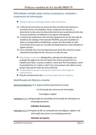 Práticas e modelos de A.A. das BE-DREN T9

Dificuldades sentidas pelos alunos na pesquisa, avaliação e
tratamento da informação:

        Devido à falta de orientações dadas pelos professores:

       a falta de fornecimento aos alunos de listas temáticas de materiais a
       consultar (livros, enciclopédias, filmes, endereços da internet…),
       decorrente muitas vezes do desconhecimento que os professores têm dos
       recursos existentes na biblioteca com alguma antecipação;
       a maioria dos professores não consulta regularmente ou até não sabe da
       existência do catálogo informatizado PACWIN, que está instalado em
       todos os computadores da Biblioteca, apesar da informação ter sido
       transmitida várias vezes em reuniões de departamento e estar afixada em
       lugares visíveis…
       fraca utilização dos recursos disponíveis por parte dos mesmos e quase
       inexistente promoção de tais recursos nas salas de aula.

       Dificuldades na pesquisa bibliográfica, selecção da informação e na
       avaliação de páginas da internet (parte dos alunos quando têm um
       trabalho para fazer, e quase só sabem o tema que lhes foi proposto, caiem
       invariavelmente no “copiar e colar”( por vezes porque não sabem outras
       porque não querem fazer de outra maneira).
       Incapacidade muito generalizada de transformar informação em
       conhecimento.
       Falta de conhecimento das normas de elaboração de trabalhos.

Identificação do Objecto a Avaliar
Domínio/subdomínio  A. Apoio ao Desenvolvimento Curricular

                            A.2 Promoção das Literacias de Informação,

                              Tecnológica e Digital

Indicador A. 2. 1 Organização de actividades de formação de utilizadores na
                    escola/agrupamento.

                      Indicador de processo

Indicador A. 2. 4 Impacto da BE nas competências tecnológicas, digitais e de
                    informação dos alunos na escola/agrupamento.

                      Indicador de impacto

Isabel Maria Sousa Alves                                                 Página 2
 