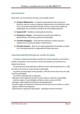 Práticas e modelos de A.A. das BE-DREN T9


Intervenientes

Deve haver um envolvimento de toda a comunidade escolar:

       Professor Bibliotecário – É o agente responsável de todo o processo.
       Planifica, executa e avalia o programa regularmente e em diferentes níveis.
       Tem uma função catalisadora de toda a escola, construindo relações de
       colaboração com os diversos membros da comunidade educativa.
       Equipa da BE – Colabora na execução do processo.
       Professores / Alunos – Instrumentos de recolha de evidências
       (Questionários, entrevistas, grelhas de observação).
       Conselho Pedagógico – Toma decisões (domínio a avaliar; aprova o
       relatório final e o plano de acção a implementar).
       Direcção executiva – Deve ter um papel aglutinador de vontades e acções;
       Faz o acompanhamento e coadjuvação de todo o processo.


Calendarização/Planificação de recolha de dados
   A recolha e tratamento de dados será feita em vários momentos, permitindo o
estudo comparativo e com recursos a vários instrumentos, de acordo com as
etapas do processo.
   Os questionários serão aplicados a 20% do número total de professores e a 10%
do número de alunos em cada nível de escolaridade.
   As grelhas de observação serão aplicadas a 10% do número de turmas em cada
nível de escolaridade.
   Os critérios utilizados são os seguintes:
- Abranger a diversidade de alunos da escola: todos os níveis de escolaridade,
   diversas origens / nacionalidades; ambos os sexos; alunos com NEE.
- Abranger a diversidade de professores do Agrupamento;
- Recolher dados em diferentes momentos do ano lectivo, para verificar se existe
  alguma evidência de progresso;
- Questionários e grelhas de observação – aplicação em dois momentos.




Isabel Maria Sousa Alves                                                   Página 6
 