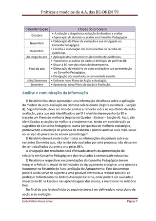 Práticas e modelos de A.A. das BE-DREN T9



  Calendarização                          Etapas do processo
                       • Avaliação e diagnóstica selecção do domínio a avaliar
       Outubro
                       •Aprovação do domínio a avaliar em Conselho Pedagógico
                      • Elaboração do Plano de avaliação e sua divulgação no
      Novembro
                       Conselho Pedagógico.
                      • Escolha e elaboração dos instrumentos de recolha de
      Dezembro
                       evidências.
   Ao longo do ano    • Aplicação dos instrumentos de recolha de evidências.
                      • Tratamento e análise de dados e definição de perfil da BE.
                      • Situar a BE num dos níveis de desempenho.
     Final do ano     • Elaboração do relatório de auto-avaliação e sua apresentação
                        ao Conselho Pedagógico.
                      • Divulgação dos resultados à comunidade escolar.
   Julho/Setembro     • Delinear novo Plano de Acção e Avaliação.
      Setembro        • Apresentar novo Plano de Acção e Avaliação.

Análise e comunicação da informação
   O Relatório final deve apresentar uma informação detalhada sobre a aplicação
do modelo de auto-avaliação no Domínio seleccionado (registo na tabela – secção
A). Seguidamente, deve ser alvo de análise e reflexão sobre os resultados da auto-
avaliação, para que seja identificado o perfil / nível de desempenho da BE e
traçado um Plano de melhoria (registo no Quadro - Síntese – Secção A). Aqui, são
identificadas as acções de melhoria a implementar, tendo em consideração as
sugestões do Conselho Pedagógico, numa perspectiva de melhoria estratégica,
promovendo a mudança de práticas de trabalho e potenciando as suas mais-valias
ao serviço do processo de ensino aprendizagem.
   O Relatório deverá ainda incluir todas as informações disponíveis sobre os
restantes Domínios que, não tendo sido avaliados por este processo, não deixaram
de ser trabalhados durante o ano pelas BE’s.
   A divulgação dos resultados será efectuada através da apresentação do
relatório em Conselho Pedagógico e dos resultados à comunidade educativa.
   O Relatório e respectivas recomendações do Conselho Pedagógico devem
integrar o Relatório Anual de Actividades do Agrupamento e originar uma súmula a
incorporar no Relatório de Auto-avaliação do Agrupamento. Este documento
poderá ainda servir de suporte a uma possível entrevista a realizar pela IGE ao
professor bibliotecário no âmbito Avaliação Externa, onde poderá ser avaliado o
impacto da BE na Escola e nas aprendizagens dos alunos, a mencionar no relatório
final.
   No final do ano lectivo/início do seguinte deverá ser delineado o novo plano de
acção e de avaliação.

Isabel Maria Sousa Alves                                                        Página 7
 