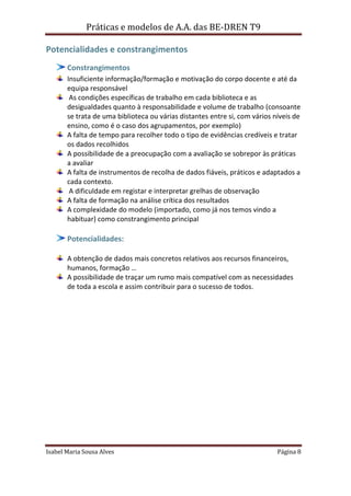 Práticas e modelos de A.A. das BE-DREN T9

Potencialidades e constrangimentos
       Constrangimentos
       Insuficiente informação/formação e motivação do corpo docente e até da
       equipa responsável
        As condições específicas de trabalho em cada biblioteca e as
       desigualdades quanto à responsabilidade e volume de trabalho (consoante
       se trata de uma biblioteca ou várias distantes entre si, com vários níveis de
       ensino, como é o caso dos agrupamentos, por exemplo)
       A falta de tempo para recolher todo o tipo de evidências credíveis e tratar
       os dados recolhidos
       A possibilidade de a preocupação com a avaliação se sobrepor às práticas
       a avaliar
       A falta de instrumentos de recolha de dados fiáveis, práticos e adaptados a
       cada contexto.
        A dificuldade em registar e interpretar grelhas de observação
       A falta de formação na análise crítica dos resultados
       A complexidade do modelo (importado, como já nos temos vindo a
       habituar) como constrangimento principal

       Potencialidades:

       A obtenção de dados mais concretos relativos aos recursos financeiros,
       humanos, formação …
       A possibilidade de traçar um rumo mais compatível com as necessidades
       de toda a escola e assim contribuir para o sucesso de todos.




Isabel Maria Sousa Alves                                                    Página 8
 