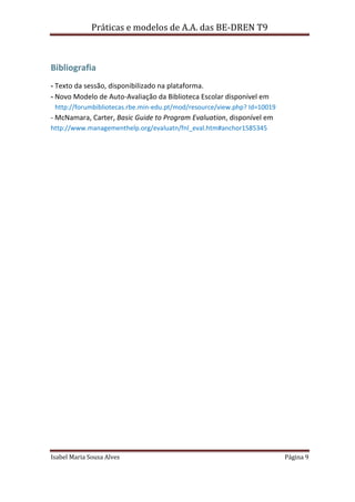 Práticas e modelos de A.A. das BE-DREN T9



Bibliografia
- Texto da sessão, disponibilizado na plataforma.
- Novo Modelo de Auto-Avaliação da Biblioteca Escolar disponível em
 http://forumbibliotecas.rbe.min-edu.pt/mod/resource/view.php? Id=10019
- McNamara, Carter, Basic Guide to Program Evaluation, disponível em
http://www.managementhelp.org/evaluatn/fnl_eval.htm#anchor1585345




Isabel Maria Sousa Alves                                                  Página 9
 