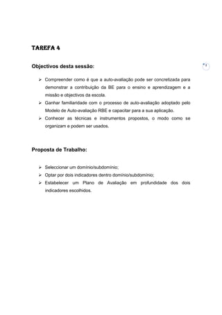 Tarefa 4

                                                                          2
Objectivos desta sessão:

   Compreender como é que a auto-avaliação pode ser concretizada para
     demonstrar a contribuição da BE para o ensino e aprendizagem e a
     missão e objectivos da escola.
   Ganhar familiaridade com o processo de auto-avaliação adoptado pelo
     Modelo de Auto-avaliação RBE e capacitar para a sua aplicação.
   Conhecer as técnicas e instrumentos propostos, o modo como se
     organizam e podem ser usados.




Proposta de Trabalho:


   Seleccionar um domínio/subdomínio;
   Optar por dois indicadores dentro domínio/subdomínio;
   Estabelecer um Plano de Avaliação em profundidade dos dois
     indicadores escolhidos.
 