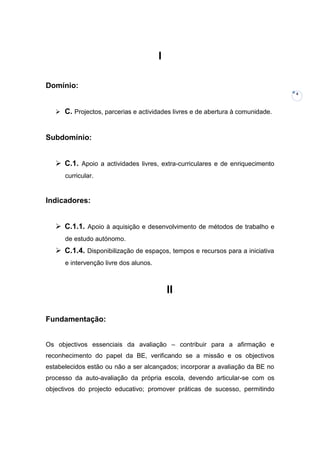I

Domínio:
                                                                                4



    C. Projectos, parcerias e actividades livres e de abertura à comunidade.



Subdomínio:


    C.1. Apoio a actividades livres, extra-curriculares e de enriquecimento
      curricular.


Indicadores:


    C.1.1. Apoio à aquisição e desenvolvimento de métodos de trabalho e
      de estudo autónomo.
    C.1.4. Disponibilização de espaços, tempos e recursos para a iniciativa
      e intervenção livre dos alunos.



                                            II

Fundamentação:


Os objectivos essenciais da avaliação – contribuir para a afirmação e
reconhecimento do papel da BE, verificando se a missão e os objectivos
estabelecidos estão ou não a ser alcançados; incorporar a avaliação da BE no
processo da auto-avaliação da própria escola, devendo articular-se com os
objectivos do projecto educativo; promover práticas de sucesso, permitindo
 