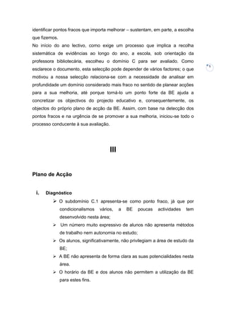 identificar pontos fracos que importa melhorar – sustentam, em parte, a escolha
que fizemos.
No início do ano lectivo, como exige um processo que implica a recolha
sistemática de evidências ao longo do ano, a escola, sob orientação da
professora bibliotecária, escolheu o domínio C para ser avaliado. Como
                                                                                   5
esclarece o documento, esta selecção pode depender de vários factores; o que
motivou a nossa selecção relaciona-se com a necessidade de analisar em
profundidade um domínio considerado mais fraco no sentido de planear acções
para a sua melhoria, até porque torná-lo um ponto forte da BE ajuda a
concretizar os objectivos do projecto educativo e, consequentemente, os
objectos do próprio plano de acção da BE. Assim, com base na detecção dos
pontos fracos e na urgência de se promover a sua melhoria, iniciou-se todo o
processo conducente à sua avaliação.




                                       III


Plano de Acção


 i.   Diagnóstico
           O subdomínio C.1 apresenta-se como ponto fraco, já que por
               condicionalismos   vários,    a   BE   poucas   actividades   tem
               desenvolvido nesta área;
           Um número muito expressivo de alunos não apresenta métodos
               de trabalho nem autonomia no estudo;
           Os alunos, significativamente, não privilegiam a área de estudo da
               BE;
           A BE não apresenta de forma clara as suas potencialidades nesta
               área.
           O horário da BE e dos alunos não permitem a utilização da BE
               para estes fins.
 