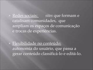 Redes sociais:  sites  que formam e catalisam comunidades,  que ampliam os espaços de comunicação e trocas de experiências. Flexibilidade no conteúdo:   autonomia do usuário, que passa a gerar conteúdo classificá-lo e editá-lo.  