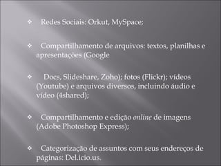 Redes Sociais: Orkut, MySpace; Compartilhamento de arquivos: textos, planilhas e apresentações (Google Docs, Slideshare, Zoho); fotos (Flickr); vídeos (Youtube) e arquivos diversos, incluindo áudio e vídeo (4shared); Compartilhamento e edição  online  de imagens (Adobe Photoshop Express); Categorização de assuntos com seus endereços de páginas: Del.icio.us. 