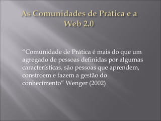 “ Comunidade de Prática é mais do que um agregado de pessoas definidas por algumas características, são pessoas que aprendem, constroem e fazem a gestão do conhecimento” Wenger (2002)   