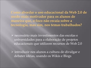 Como abordar o uso educacional da Web 2.0 de modo mais motivador para os alunos de maneira que, o foco não recaia sobre a tecnologia, mas sim, nos temas trabalhados? necessário mais investimentos das escolas e universidades para a elaboração de projetos educacionais que utilizem recursos de Web 2.0 introduzir nos alunos a cultura de divulgar e debater idéias, usando os Wikis e Blogs  
