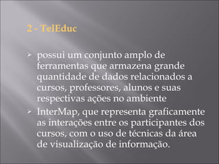 2 - TelEduc  possui um conjunto amplo de ferramentas que armazena grande quantidade de dados relacionados a cursos, professores, alunos e suas respectivas ações no ambiente InterMap, que representa graficamente as interações entre os participantes dos cursos, com o uso de técnicas da área de visualização de informação. 