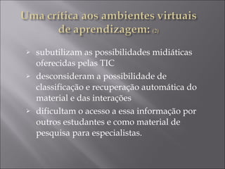 subutilizam as possibilidades midiáticas oferecidas pelas TIC desconsideram a possibilidade de classificação e recuperação automática do material e das interações  dificultam o acesso a essa informação por outros estudantes e como material de pesquisa para especialistas.  