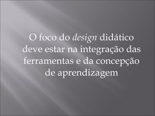 O foco do  design  didático deve estar na integração das ferramentas e da concepção de aprendizagem 