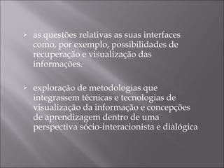 as questões relativas as suas interfaces como, por exemplo, possibilidades de recuperação e visualização das informações. exploração de metodologias que integrassem técnicas e tecnologias de visualização da informação e concepções de aprendizagem dentro de uma perspectiva sócio-interacionista e dialógica 