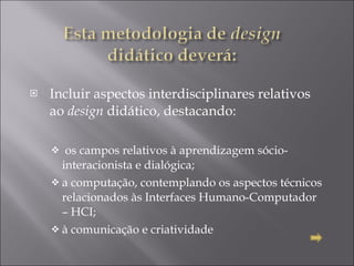 Incluir aspectos interdisciplinares relativos ao  design  didático, destacando:    os campos relativos à aprendizagem sócio-interacionista e dialógica;  a computação, contemplando os aspectos técnicos relacionados às Interfaces Humano-Computador – HCI;  à comunicação e criatividade 