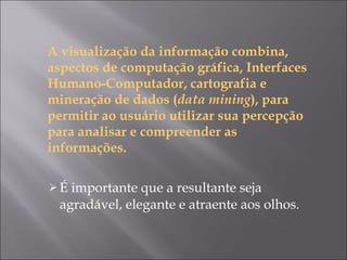 A visualização da informação combina, aspectos de computação gráfica, Interfaces Humano-Computador, cartografia e mineração de dados ( data mining ), para permitir ao usuário utilizar sua percepção para analisar e compreender as informações.  É importante que a resultante seja agradável, elegante e atraente aos olhos. 