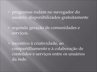 programas rodam no navegador do usuário, disponibilizados gratuitamente segunda geração de comunidades e serviços,  incentivo à criatividade, ao compartilhamento e à colaboração de conteúdos e serviços entre os usuários da rede. 