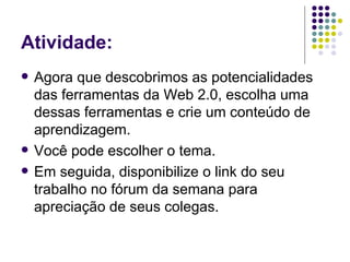 Atividade: Agora que descobrimos as potencialidades das ferramentas da Web 2.0, escolha uma dessas ferramentas e crie um conteúdo de aprendizagem. Você pode escolher o tema. Em seguida, disponibilize o link do seu trabalho no fórum da semana para apreciação de seus colegas. 
