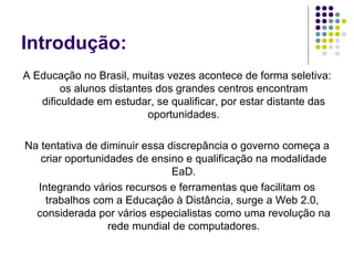 Introdução: A Educação no Brasil, muitas vezes acontece de forma seletiva: os alunos distantes dos grandes centros encontram dificuldade em estudar, se qualificar, por estar distante das oportunidades. Na tentativa de diminuir essa discrepância o governo começa a criar oportunidades de ensino e qualificação na modalidade EaD. Integrando vários recursos e ferramentas que facilitam os trabalhos com a Educação à Distância, surge a Web 2.0,  considerada por vários especialistas como uma revolução na rede mundial de computadores. 