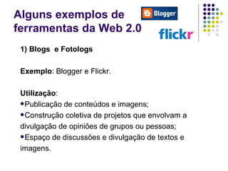Alguns exemplos de  ferramentas da Web 2.0 1) Blogs  e Fotologs Exemplo : Blogger e Flickr. Utilização : Publicação de conteúdos e imagens; Construção coletiva de projetos que envolvam a  divulgação de opiniões de grupos ou pessoas; Espaço de discussões e divulgação de textos e  imagens. 