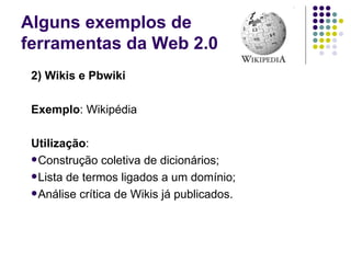 Alguns exemplos de  ferramentas da Web 2.0 2) Wikis e Pbwiki Exemplo : Wikipédia Utilização : Construção coletiva de dicionários; Lista de termos ligados a um domínio; Análise crítica de Wikis já publicados. 
