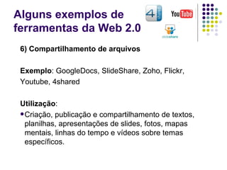 Alguns exemplos de  ferramentas da Web 2.0 6) Compartilhamento de arquivos Exemplo :  GoogleDocs, SlideShare, Zoho, Flickr,  Youtube, 4shared Utilização : Criação, publicação e compartilhamento de textos, planilhas, apresentações de slides, fotos, mapas mentais, linhas do tempo e vídeos sobre temas específicos. 