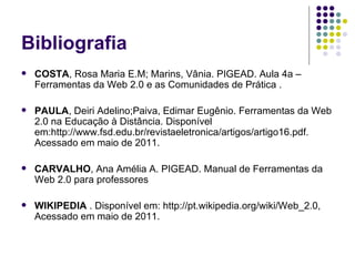 Bibliografia COSTA , Rosa Maria E.M; Marins, Vânia. PIGEAD. Aula 4a – Ferramentas da Web 2.0 e as Comunidades de Prática . PAULA , Deiri Adelino;Paiva, Edimar Eugênio. Ferramentas da Web 2.0 na Educação à Distância. Disponível em:http://www.fsd.edu.br/revistaeletronica/artigos/artigo16.pdf. Acessado em maio de 2011. CARVALHO , Ana Amélia A. PIGEAD. Manual de Ferramentas da Web 2.0 para professores WIKIPEDIA  . Disponível em: http://pt.wikipedia.org/wiki/Web_2.0, Acessado em maio de 2011. 