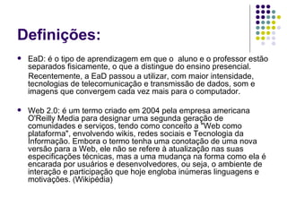 Definições: EaD: é o tipo de aprendizagem em que o  aluno e o professor estão separados fisicamente, o que a distingue do ensino presencial.  Recentemente, a EaD passou a utilizar, com maior intensidade, tecnologias de telecomunicação e transmissão de dados, som e imagens que convergem cada vez mais para o computador. Web 2.0: é um termo criado em 2004 pela empresa americana O'Reilly Media para designar uma segunda geração de comunidades e serviços, tendo como conceito a "Web como plataforma", envolvendo wikis, redes sociais e Tecnologia da Informação. Embora o termo tenha uma conotação de uma nova versão para a Web, ele não se refere à atualização nas suas especificações técnicas, mas a uma mudança na forma como ela é encarada por usuários e desenvolvedores, ou seja, o ambiente de interação e participação que hoje engloba inúmeras linguagens e motivações.  ( Wikipédia) 