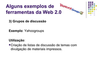 Alguns exemplos de  ferramentas da Web 2.0 3) Grupos de discussão Exemplo : Yahoogroups Utilização : Criação de listas de discussão de temas com divulgação de materiais impressos. 