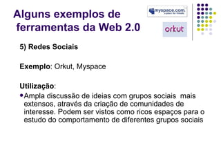 Alguns exemplos de  ferramentas da Web 2.0 5) Redes Sociais Exemplo : Orkut, Myspace Utilização : Ampla discussão de ideias com grupos sociais  mais extensos, através da criação de comunidades de interesse. Podem ser vistos como ricos espaços para o estudo do comportamento de diferentes grupos sociais 