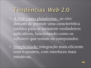 A  Web  como plataforma:  os  sites  deixam de possuir uma característica estática para se tornarem verdadeiros aplicativos, funcionando como os  softwares  que rodam no computador. Simplicidade:  integração mais eficiente com o usuário, com interfaces mais intuitivas.  