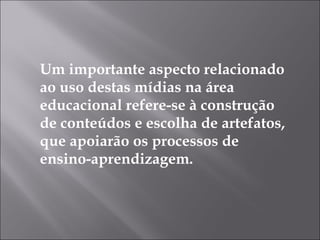 Um importante aspecto relacionado ao uso destas mídias na área educacional refere-se à construção de conteúdos e escolha de artefatos, que apoiarão os processos de ensino-aprendizagem. 