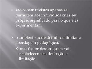 são construtivistas apenas se permitem aos indivíduos criar seu próprio significado para o que eles experimentam o ambiente pode definir ou limitar a abordagem pedagógica,  mas é o professor quem vai estabelecer esta definição e limitação 