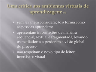 sem levar em consideração a forma como as pessoas aprendem;  apresentam informações de maneira sequencial, textual e fragmentada, levando os mediadores a perderem a visão global do processo;  não respeitam o novo tipo de leitor imersivo e visual 