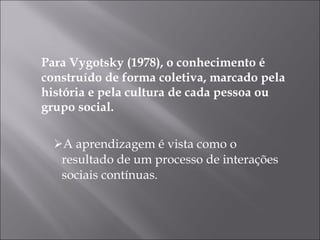 Para Vygotsky (1978), o conhecimento é construído de forma coletiva, marcado pela história e pela cultura de cada pessoa ou grupo social. A aprendizagem é vista como o resultado de um processo de interações sociais contínuas. 