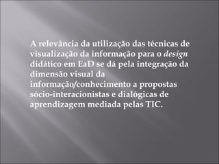 A relevância da utilização das técnicas de visualização da informação para o  design  didático em EaD se dá pela integração da dimensão visual da informação/conhecimento a propostas sócio-interacionistas e dialógicas de aprendizagem mediada pelas TIC. 