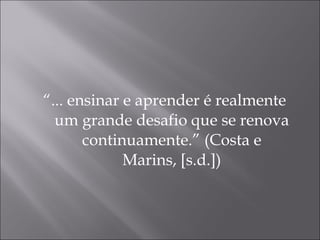 “ ... ensinar e aprender é realmente um grande desafio que se renova continuamente.” (Costa e Marins, [s.d.]) 