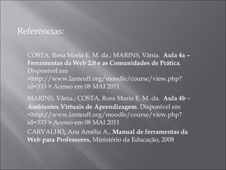 Referências: COSTA, Rosa Maria E. M. da.; MARINS, Vânia.  Aula 4a – Ferramentas da Web 2.0 e as Comunidades de Prática . Disponível em <http://www.lanteuff.org/moodle/course/view.php?id=333 > Acesso em 08 MAI 2011 MARINS, Vânia.; COSTA, Rosa Maria E. M. da.  Aula 4b  –  Ambientes Virtuais de Aprendizagem . Disponível em <http://www.lanteuff.org/moodle/course/view.php?id=333 > Acesso em 08 MAI 2011  CARVALHO ,  Ana Amélia A.,  Manual de ferramentas da Web para Professores,  Ministério da Educação, 2008 