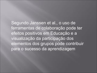 Segundo Janssen et al., o uso de ferramentas de colaboração pode ter efeitos positivos em Educação e a visualização da participação dos elementos dos grupos pode contribuir para o sucesso da aprendizagem 