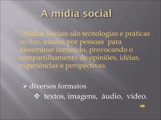 “ Mídias Sociais são tecnologias e práticas  on-line , usadas por pessoas  para disseminar conteúdo, provocando o compartilhamento de opiniões, idéias, experiências e perspectivas.  diversos formatos  textos, imagens,  áudio,  vídeo.  