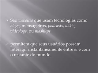 São  websites  que usam tecnologias como  blogs , mensageiros,  podcasts ,  wikis ,  videologs , ou  mashups  permitem que seus usuários possam interagir instantaneamente entre si e com o restante do mundo.  