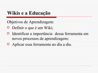 Wikis e a Educação
Objetivos de Aprendizagem:
 Definir o que é um Wiki;

 Identificar a importância dessa ferramenta em

  novos processos de aprendizagem;
 Aplicar essa ferramenta no dia a dia.
 