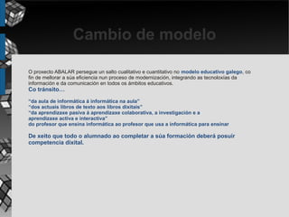 Cambio de modelo

O proxecto ABALAR persegue un salto cualitativo e cuantitativo no modelo educativo galego, co
fin de mellorar a súa eficiencia nun proceso de modernización, integrando as tecnoloxías da
información e da comunicación en todos os ámbitos educativos.
Co tránsito…
“da aula de informática á informática na aula”
“dos actuais libros de texto aos libros dixitais”
“da aprendizaxe pasiva á aprendizaxe colaborativa, a investigación e a
aprendizaxe activa e interactiva”
do profesor que ensina informática ao profesor que usa a informática para ensinar

De xeito que todo o alumnado ao completar a súa formación deberá posuír
competencia dixital.
 