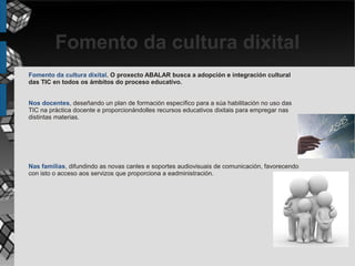 Fomento da cultura dixital
Fomento da cultura dixital. O proxecto ABALAR busca a adopción e integración cultural
das TIC en todos os ámbitos do proceso educativo.


Nos docentes, deseñando un plan de formación específico para a súa habilitación no uso das
TIC na práctica docente e proporcionándolles recursos educativos dixitais para empregar nas
distintas materias.




Nas familias, difundindo as novas canles e soportes audiovisuais de comunicación, favorecendo
con isto o acceso aos servizos que proporciona a eadministración.
 