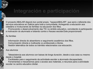 Integración e participación
O proxecto ABALAR disporá dun portal propio, "espazoABALAR", que será o referente dos
servizos educativos en Galicia para toda a comunidade: Achegando a educación aos
cidadáns e involucrando ás familias na educación dos fillos.
   Promovendo o desenvolvemento das TIC no ámbito educativo, convidando á participación
e motivación do alumnado e loitando contra o fracaso escolar.Este proporcionará:

Ás familias

  Información directa do absentismo e seguimento académico dos fillos.
  Comunicación directa e multicanle co profesorado e titores.
  Xestión telemática de todos os trámites relacionados coa educación.

Aos alumnos

  Teleasistencia aos alumnos con baixas de longa duración, desde a súa casa ou mesmo
desde o hospital.
  Facilidades para o seguimento da actividade escolar a alumnado discapacitado.
  Ferramentas e mecanismos para o acceso aos materiais, e recursos para a actividade
escolar no centro educativo dixital.
 