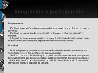 Integración e participación
Aos profesores

   Facilitará información sobre as características e servizos que ofrecen os centros
docentes.
   Facilitará novas canles de comunicación entre pais, profesores, dirección e
alumnos.
   Integrará as ferramentas e servizos de apoio á actividade docente: aulas virtuais,
sistemas de videoconferencia, repositorios de contidos educativos.

Ás ANPAS

  Porá a disposición de cada unha das ANPAS dos centros educativos un portal
onde desenvolver e dar a coñecer as súas actividades.
  Será un contorno colaborativo que proporcionará ferramentas e servizos para o
desenvolvemento das súas actividades: xestión documental, difusión de noticias e
notificacións, xestión de comunidades de pais, ferramentas de apoio á xestión de
actividades e foros e espazos de traballo.
 