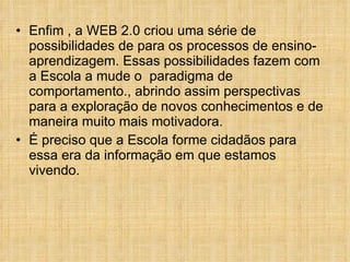 Enfim , a WEB 2.0 criou uma série de possibilidades de para os processos de ensino-aprendizagem. Essas possibilidades fazem com a Escola a mude o  paradigma de comportamento., abrindo assim perspectivas para a exploração de novos conhecimentos e de maneira muito mais motivadora. É preciso que a Escola forme cidadãos para essa era da informação em que estamos vivendo. 