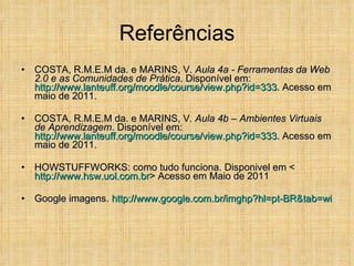 Referências COSTA, R.M.E.M da. e MARINS, V.  Aula 4a - Ferramentas da Web 2.0 e as Comunidades de Prática . Disponível em:  http://www.lanteuff.org/moodle/course/view. php ?id=333 . Acesso em maio de 2011. COSTA, R.M.E.M da. e MARINS, V . Aula 4b – Ambientes Virtuais de Aprendizagem . Disponível em:  http://www.lanteuff.org/moodle/course/view. php ?id=333 . Acesso em maio de 2011. HOWSTUFFWORKS: como tudo funciona. Disponivel em < http://www.hsw.uol.com.br > Acesso em Maio de 2011 Google imagens.  http://www.google.com.br/imghp?hl= pt-BR&tab = wi 