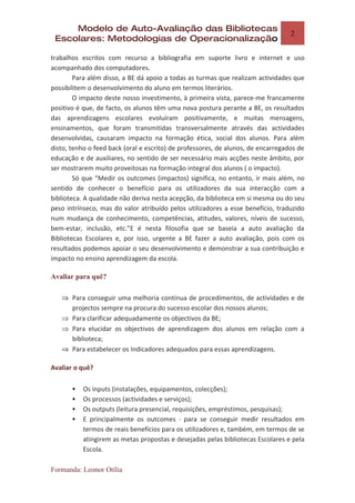 Modelo de Auto-Avaliação das Bibliotecas
                                                                                  2
 Escolares: Metodologias de Operacionalização

trabalhos escritos com recurso a bibliografia em suporte livro e internet e uso
acompanhado dos computadores.
        Para além disso, a BE dá apoio a todas as turmas que realizam actividades que
possibilitem o desenvolvimento do aluno em termos literários.
        O impacto deste nosso investimento, à primeira vista, parece-me francamente
positivo é que, de facto, os alunos têm uma nova postura perante a BE, os resultados
das aprendizagens escolares evoluíram positivamente, e muitas mensagens,
ensinamentos, que foram transmitidas transversalmente através das actividades
desenvolvidas, causaram impacto na formação ética, social dos alunos. Para além
disto, tenho o feed back (oral e escrito) de professores, de alunos, de encarregados de
educação e de auxiliares, no sentido de ser necessário mais acções neste âmbito, por
ser mostrarem muito proveitosas na formação integral dos alunos ( o impacto).
        Só que “Medir os outcomes (impactos) significa, no entanto, ir mais além, no
sentido de conhecer o benefício para os utilizadores da sua interacção com a
biblioteca. A qualidade não deriva nesta acepção, da biblioteca em si mesma ou do seu
peso intrínseco, mas do valor atribuído pelos utilizadores a esse benefício, traduzido
num mudança de conhecimento, competências, atitudes, valores, níveis de sucesso,
bem-estar, inclusão, etc.”E é nesta filosofia que se baseia a auto avaliação da
Bibliotecas Escolares e, por isso, urgente a BE fazer a auto avaliação, pois com os
resultados podemos apoiar o seu desenvolvimento e demonstrar a sua contribuição e
impacto no ensino aprendizagem da escola.

Avaliar para quê?

   ⇒ Para conseguir uma melhoria contínua de procedimentos, de actividades e de
     projectos sempre na procura do sucesso escolar dos nossos alunos;
   ⇒ Para clarificar adequadamente os objectivos da BE;
   ⇒ Para elucidar os objectivos de aprendizagem dos alunos em relação com a
     biblioteca;
   ⇒ Para estabelecer os Indicadores adequados para essas aprendizagens.

Avaliar o quê?

          Os inputs (instalações, equipamentos, colecções);
          Os processos (actividades e serviços);
          Os outputs (leitura presencial, requisições, empréstimos, pesquisas);
          E principalmente os outcomes · para se conseguir medir resultados em
           termos de reais benefícios para os utilizadores e, também, em termos de se
           atingirem as metas propostas e desejadas pelas bibliotecas Escolares e pela
           Escola.

Formanda: Leonor Otília
 