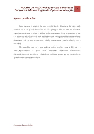 Modelo de Auto-Avaliação das Bibliotecas
                                                                                8
 Escolares: Metodologias de Operacionalização


Algumas considerações:


       Estou perante o Modelo da Auto - avaliação das Bibliotecas Escolares pela
primeira vez e um pouco apreensiva na sua aplicação, pois ele não foi concebido
especificamente para as BE do 1º Ciclo e tenho pouca experiência neste sector, o que
não abona ao meu favor. Para além disto estou com limitações nos recursos humanos
disponíveis, pois no meu agrupamento não há ninguém que o tenha aplicado (sou a
única PB).
       Mas acredito que será uma prática muito benéfica para a BE, para a
Escola/Agrupamento        e   para   mim,   enquanto     Professora    Bibliotecária,
independentemente de exigir a realização de múltiplas tarefas, de ser burocrático e,
aparentemente, muito trabalhoso.




Formanda: Leonor Otília
 
