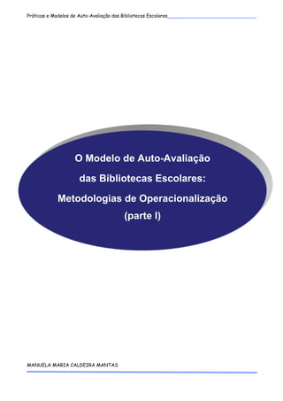 Práticas e Modelos de Auto-Avaliação das Bibliotecas Escolares___________________________
 




                  O Modelo de Auto-Avaliação

                    das Bibliotecas Escolares:

           Metodologias de Operacionalização
                                     (parte I)



 

 

 

 

 

 

 

 

 
MANUELA MARIA CALDEIRA MANTAS 
 